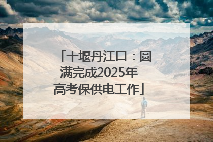 十堰丹江口：圆满完成2025年高考保供电工作