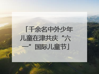 千余名中外少年儿童在津共庆“六一”国际儿童节