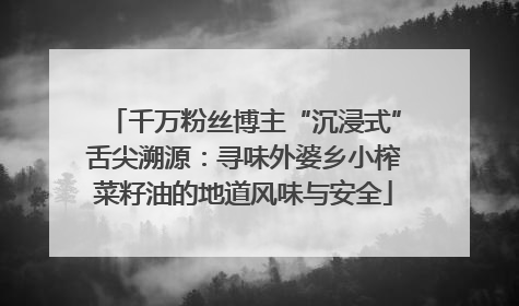 千万粉丝博主“沉浸式”舌尖溯源：寻味外婆乡小榨菜籽油的地道风味与安全
