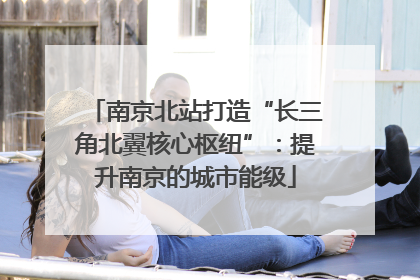 南京北站打造“长三角北翼核心枢纽”：提升南京的城市能级