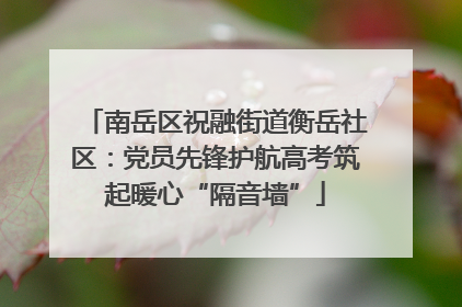 南岳区祝融街道衡岳社区：党员先锋护航高考筑起暖心“隔音墙”