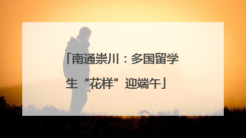 南通崇川：多国留学生“花样”迎端午