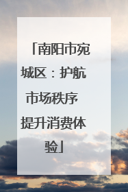 南阳市宛城区：护航市场秩序 提升消费体验