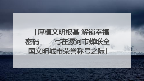 厚植文明根基 解锁幸福密码——写在漯河市蝉联全国文明城市荣誉称号之际