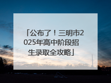 公布了！三明市2025年高中阶段招生录取全攻略