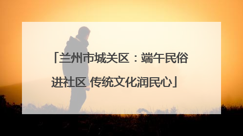兰州市城关区：端午民俗进社区 传统文化润民心