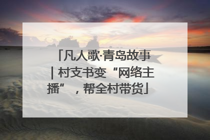 凡人歌·青岛故事｜村支书变“网络主播”，帮全村带货