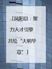 凤阳县：聚力人才引擎 共绘“大明华章”