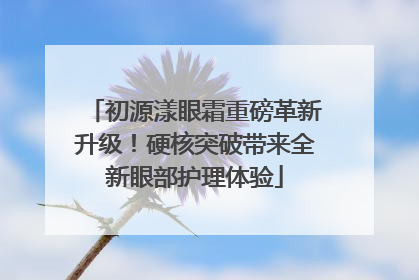 初源漾眼霜重磅革新升级！硬核突破带来全新眼部护理体验