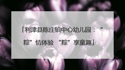 利津县陈庄镇中心幼儿园：“粽”情体验 “粽”享童趣