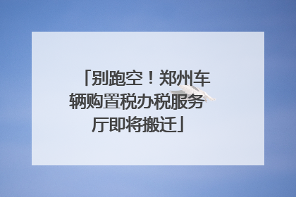 别跑空！郑州车辆购置税办税服务厅即将搬迁