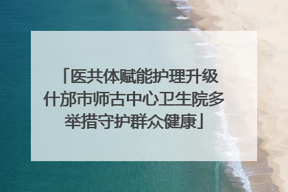 医共体赋能护理升级 什邡市师古中心卫生院多举措守护群众健康