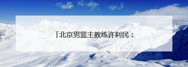 北京男篮主教练许利民：把全运会每场比赛打好