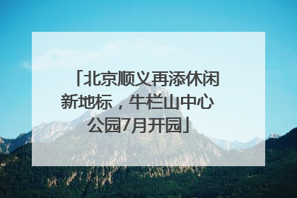 北京顺义再添休闲新地标，牛栏山中心公园7月开园