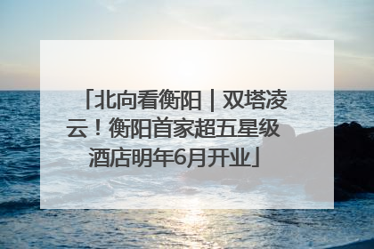 北向看衡阳｜双塔凌云！衡阳首家超五星级酒店明年6月开业