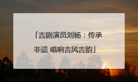 吉剧演员刘杨：传承非遗 唱响吉风吉韵