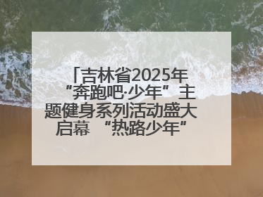 吉林省2025年“奔跑吧·少年”主题健身系列活动盛大启幕 “热路少年”少儿跑长春站点燃少年运动热情