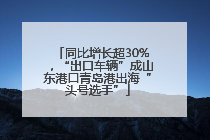 同比增长超30%，“出口车辆”成山东港口青岛港出海“头号选手”