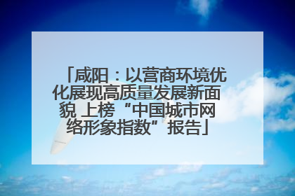 咸阳：以营商环境优化展现高质量发展新面貌 上榜“中国城市网络形象指数”报告