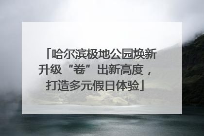 哈尔滨极地公园焕新升级“卷”出新高度，打造多元假日体验