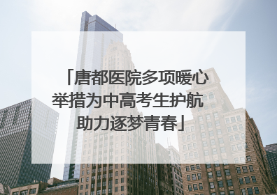 唐都医院多项暖心举措为中高考生护航 助力逐梦青春
