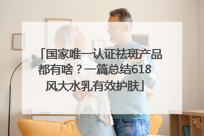 国家唯一认证祛斑产品都有啥？一篇总结618风大水乳有效护肤