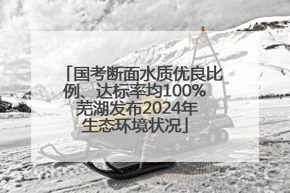 国考断面水质优良比例、达标率均100% 芜湖发布2024年生态环境状况