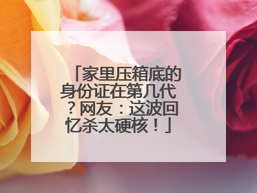 家里压箱底的身份证在第几代？网友：这波回忆杀太硬核！