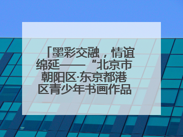 墨彩交融，情谊绵延——“北京市朝阳区·东京都港区青少年书画作品展”成功举办
