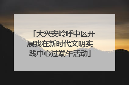 大兴安岭呼中区开展我在新时代文明实践中心过端午活动