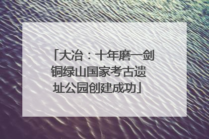 大冶：十年磨一剑 铜绿山国家考古遗址公园创建成功