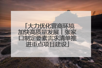 大力优化营商环境 加快高质量发展丨张家口制定要素需求清单推进重点项目建设