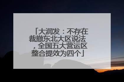 大润发：不存在裁撤东北大区说法，全国五大营运区整合提效为四个