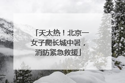 天太热！北京一女子爬长城中暑，消防紧急救援