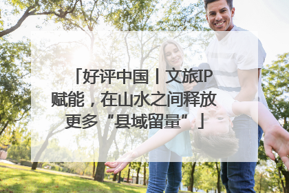 好评中国丨文旅IP赋能，在山水之间释放更多“县域留量”