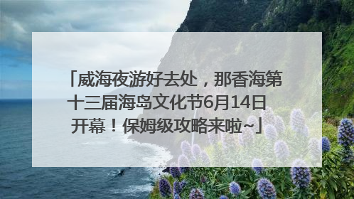 威海夜游好去处，那香海第十三届海岛文化节6月14日开幕！保姆级攻略来啦~