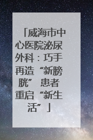 威海市中心医院泌尿外科：巧手再造“新膀胱” 患者重启“新生活”