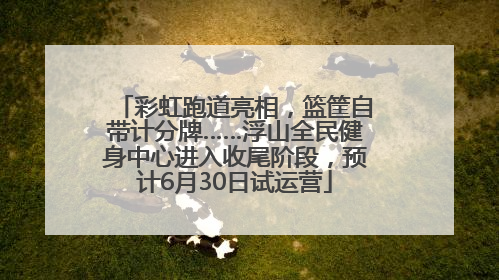 彩虹跑道亮相，篮筐自带计分牌……浮山全民健身中心进入收尾阶段，预计6月30日试运营