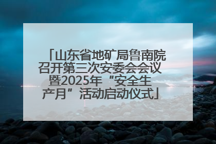 山东省地矿局鲁南院召开第三次安委会会议暨2025年“安全生产月”活动启动仪式
