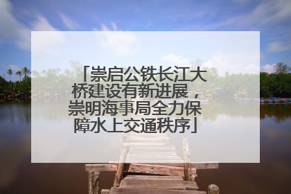 崇启公铁长江大桥建设有新进展，崇明海事局全力保障水上交通秩序