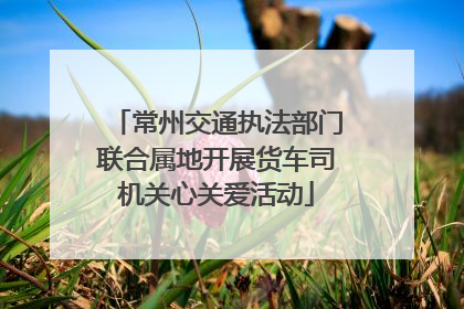 常州交通执法部门联合属地开展货车司机关心关爱活动