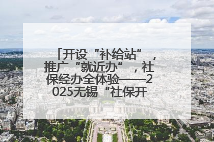 开设“补给站”，推广“就近办”，社保经办全体验——2025无锡“社保开放月”活动开启