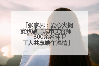 张家界：爱心火锅宴致敬“城市美容师” 300余名环卫工人共享端午温情