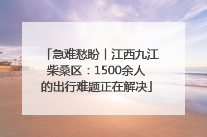 急难愁盼丨江西九江柴桑区：1500余人的出行难题正在解决