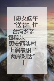 惠女端午“送节”忙 台湾乡亲包粽乐——惠安西头村上演最甜“两岸对话”