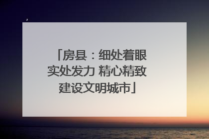 房县：细处着眼 实处发力 精心精致建设文明城市