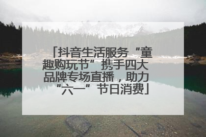 抖音生活服务“童趣购玩节”携手四大品牌专场直播，助力“六一”节日消费