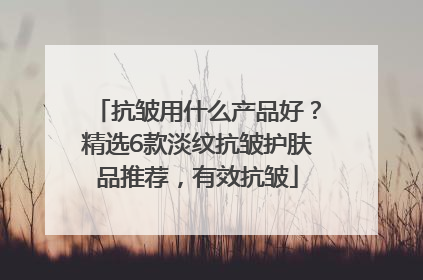 抗皱用什么产品好？精选6款淡纹抗皱护肤品推荐，有效抗皱