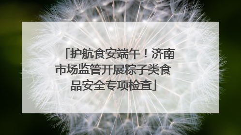 护航食安端午！济南市场监管开展粽子类食品安全专项检查