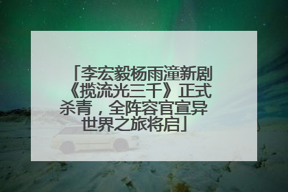 李宏毅杨雨潼新剧《揽流光三千》正式杀青，全阵容官宣异世界之旅将启
